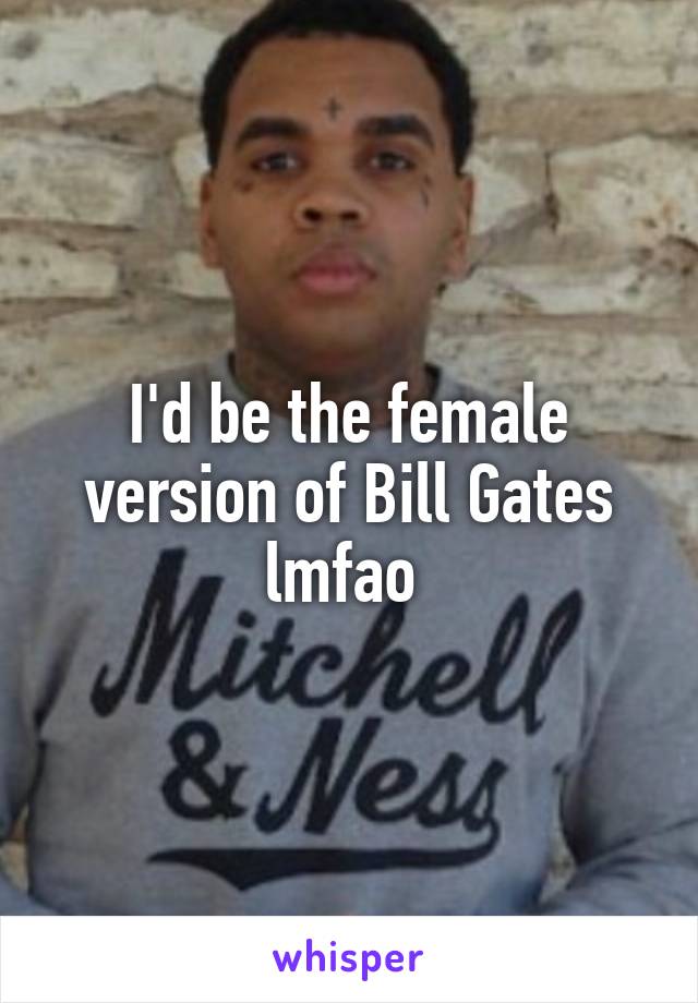 I'd be the female version of Bill Gates lmfao 
