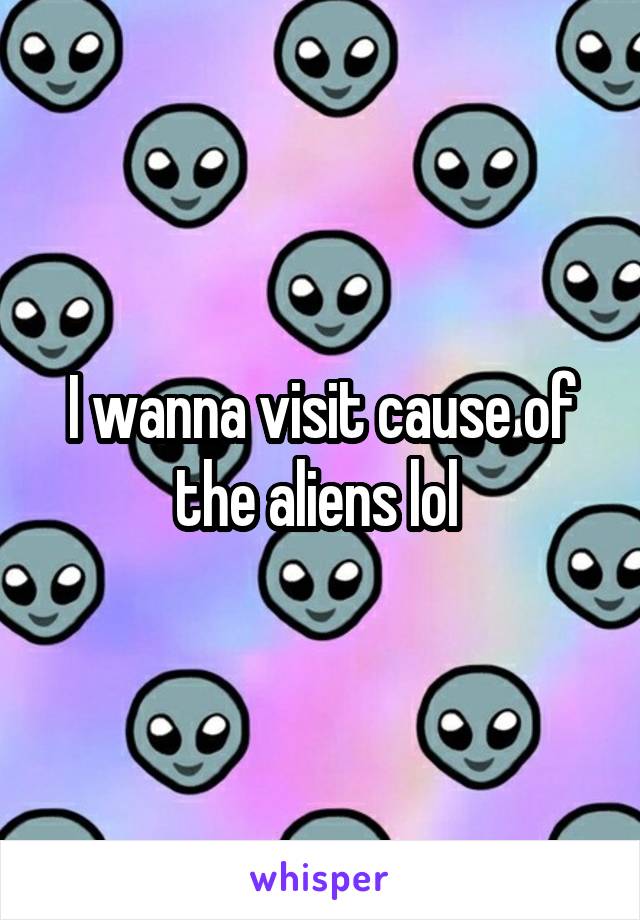 I wanna visit cause of the aliens lol 