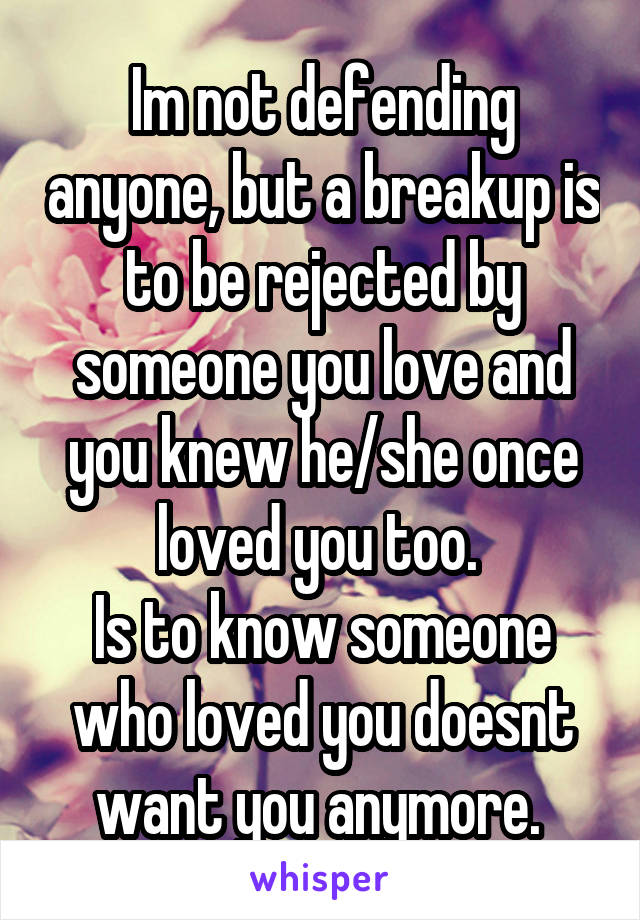 Im not defending anyone, but a breakup is to be rejected by someone you love and you knew he/she once loved you too. 
Is to know someone who loved you doesnt want you anymore. 