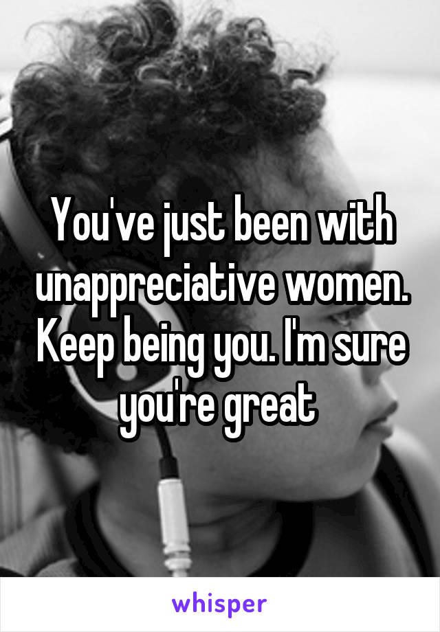 You've just been with unappreciative women. Keep being you. I'm sure you're great 