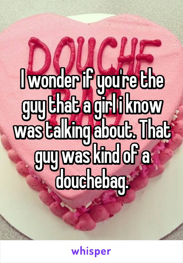 I wonder if you're the guy that a girl i know was talking about. That guy was kind of a douchebag.