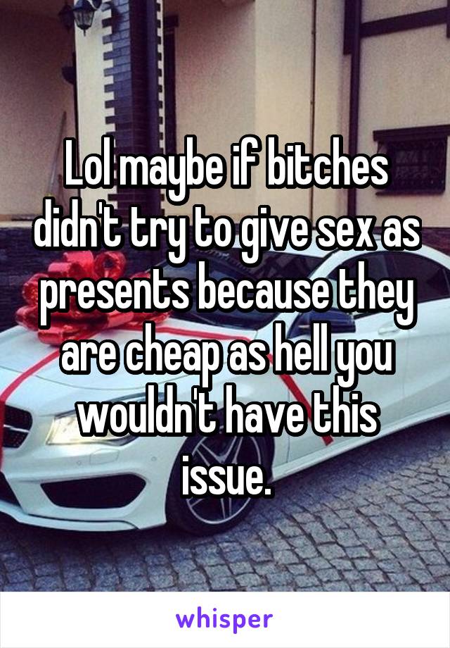 Lol maybe if bitches didn't try to give sex as presents because they are cheap as hell you wouldn't have this issue.