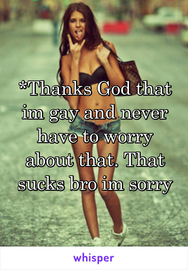 *Thanks God that im gay and never have to worry about that. That sucks bro im sorry