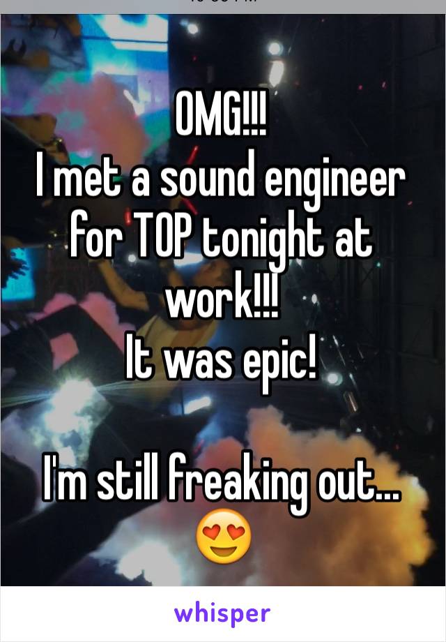 OMG!!! 
I met a sound engineer for TOP tonight at work!!! 
It was epic! 

I'm still freaking out... 😍