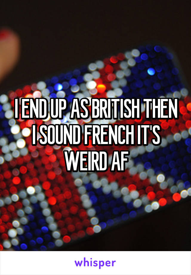 I END UP AS BRITISH THEN I SOUND FRENCH IT'S WEIRD AF