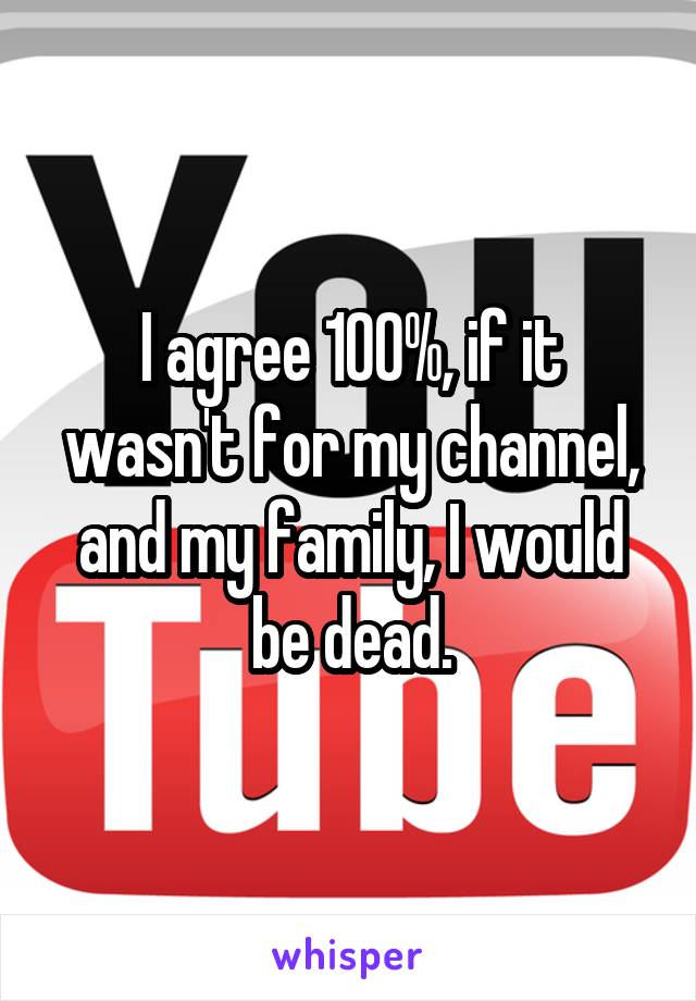 I agree 100%, if it wasn't for my channel, and my family, I would be dead.