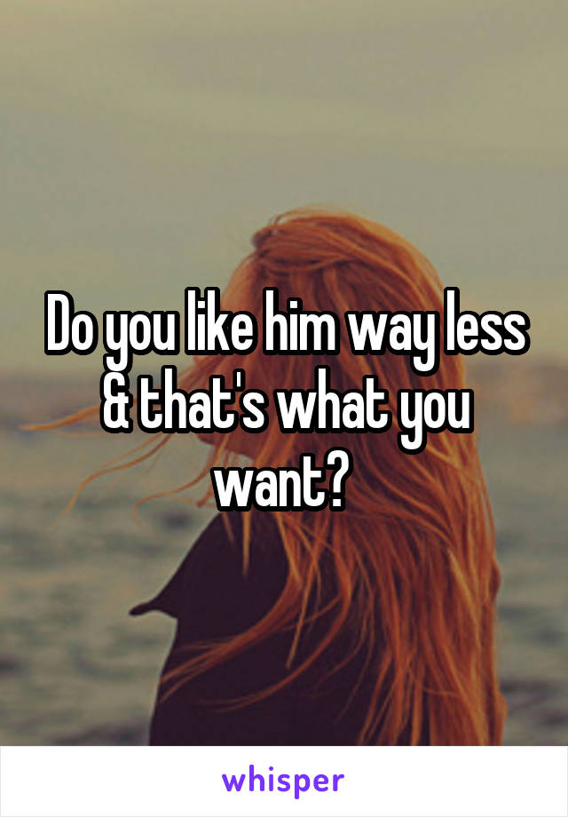 Do you like him way less & that's what you want? 