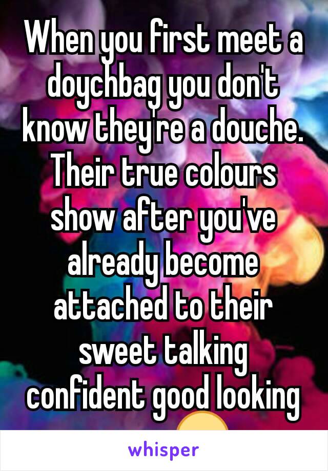 When you first meet a doychbag you don't know they're a douche. Their true colours show after you've already become attached to their sweet talking confident good looking asses 😒