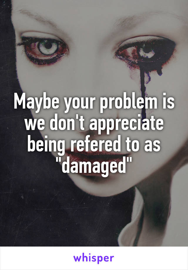 Maybe your problem is we don't appreciate being refered to as "damaged"