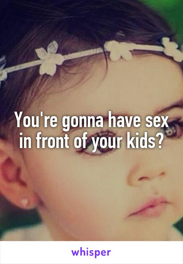 You're gonna have sex in front of your kids?