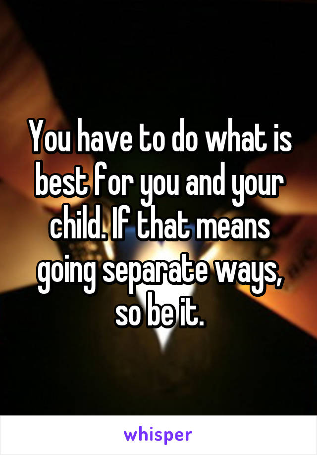 You have to do what is best for you and your child. If that means going separate ways, so be it.