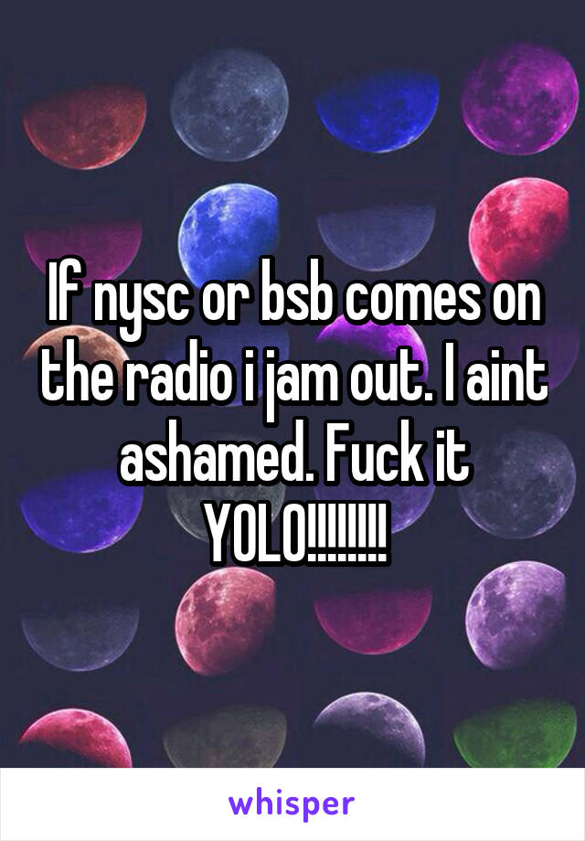 If nysc or bsb comes on the radio i jam out. I aint ashamed. Fuck it YOLO!!!!!!!!