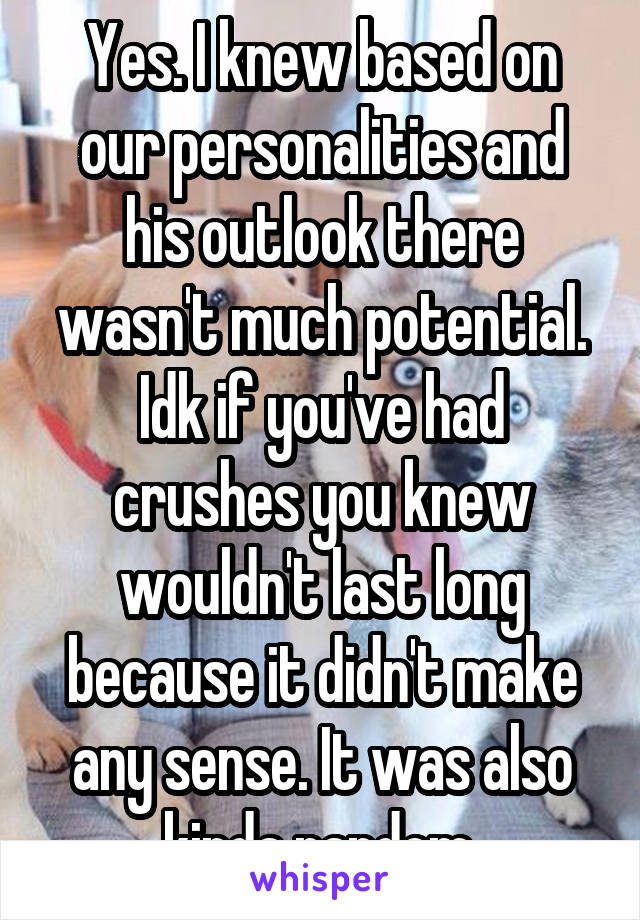 Yes. I knew based on our personalities and his outlook there wasn't much potential. Idk if you've had crushes you knew wouldn't last long because it didn't make any sense. It was also kinda random.