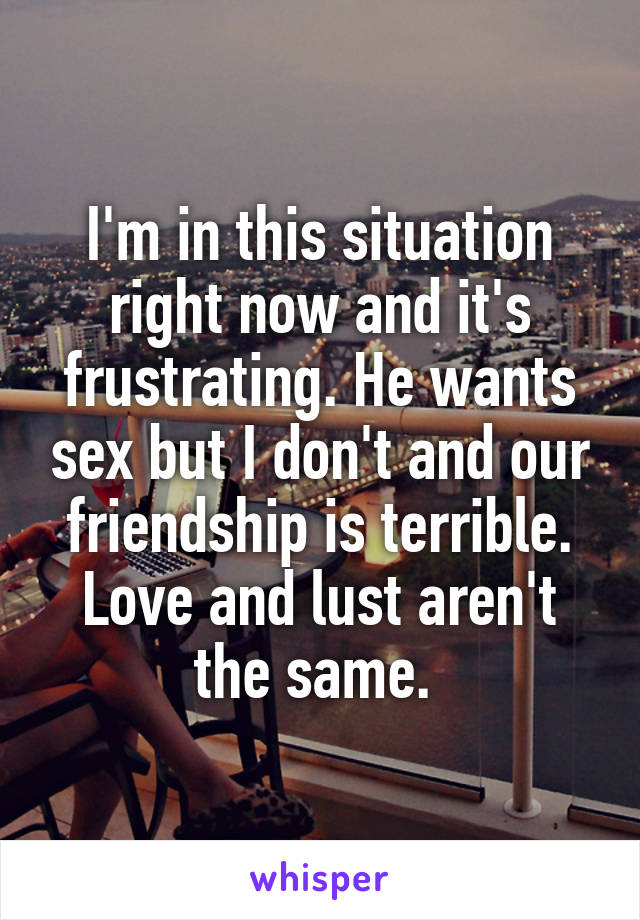 I'm in this situation right now and it's frustrating. He wants sex but I don't and our friendship is terrible. Love and lust aren't the same. 