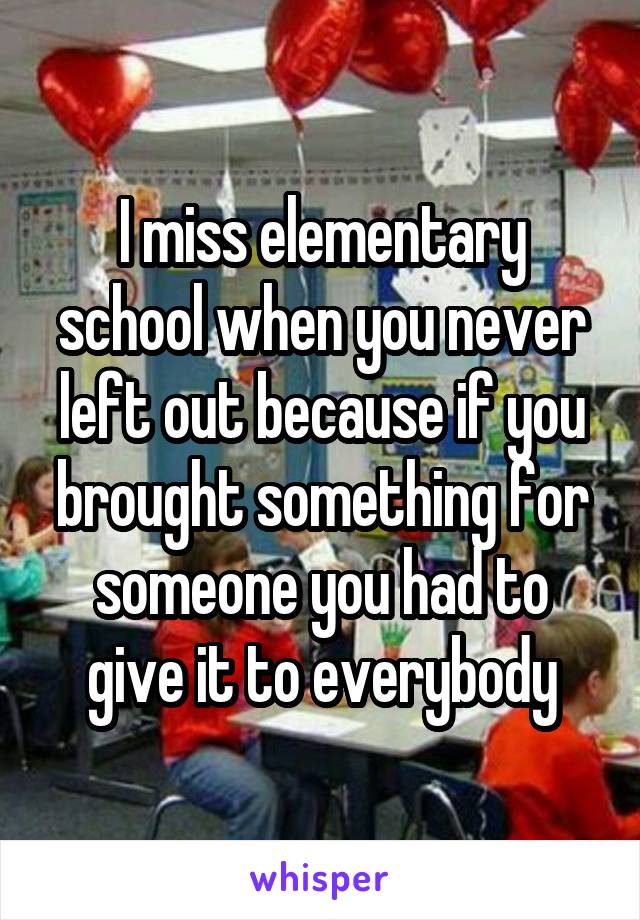 I miss elementary school when you never left out because if you brought something for someone you had to give it to everybody