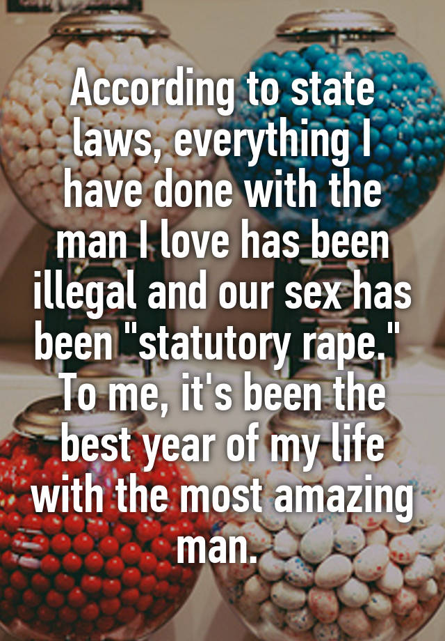 According to state laws, everything I have done with the man I love has been illegal and our sex has been "statutory rape." 
To me, it's been the best year of my life with the most amazing man. 