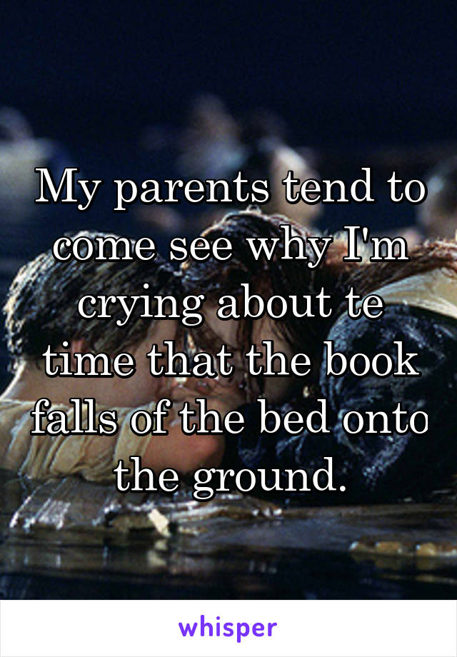 My parents tend to come see why I'm crying about te time that the book falls of the bed onto the ground.