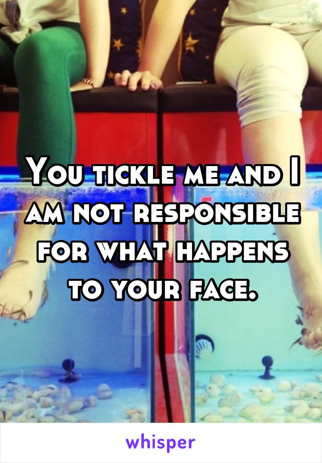 You tickle me and I am not responsible for what happens to your face.