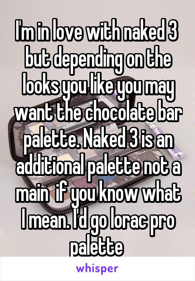 I'm in love with naked 3  but depending on the looks you like you may want the chocolate bar palette. Naked 3 is an additional palette not a main  if you know what I mean. I'd go lorac pro palette 