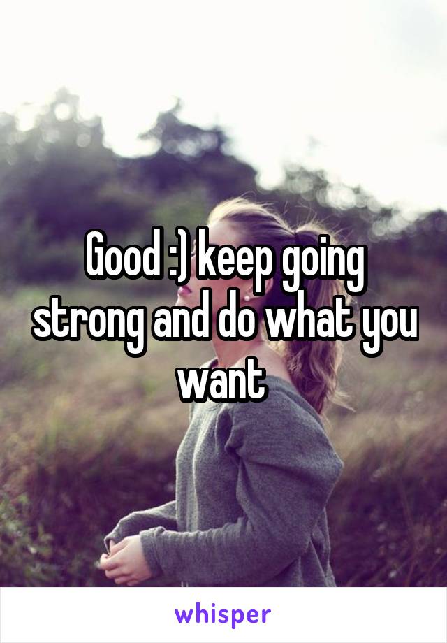 Good :) keep going strong and do what you want 