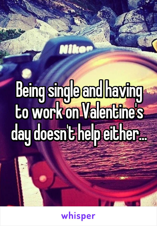 Being single and having to work on Valentine's day doesn't help either...