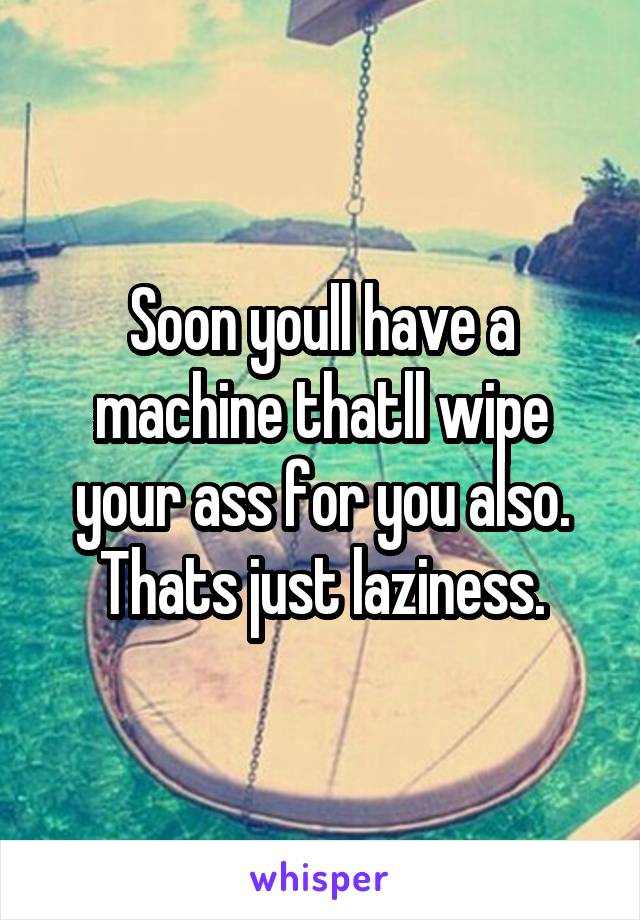 Soon youll have a machine thatll wipe your ass for you also. Thats just laziness.