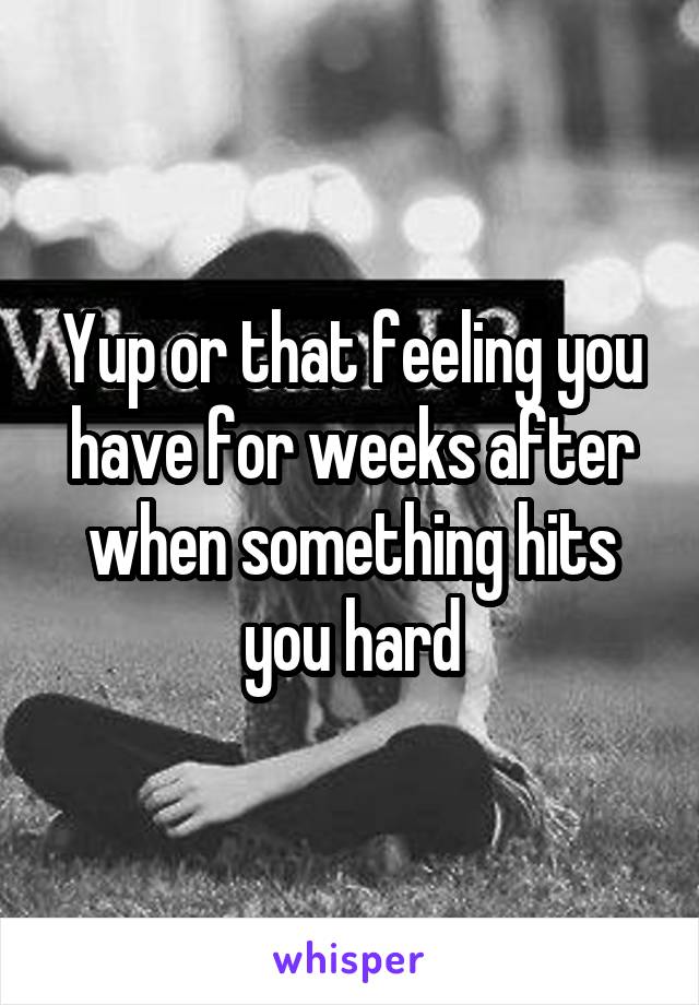 Yup or that feeling you have for weeks after when something hits you hard
