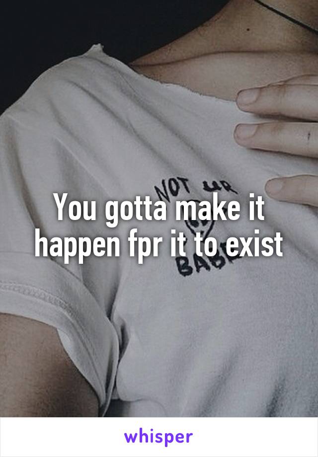 You gotta make it happen fpr it to exist