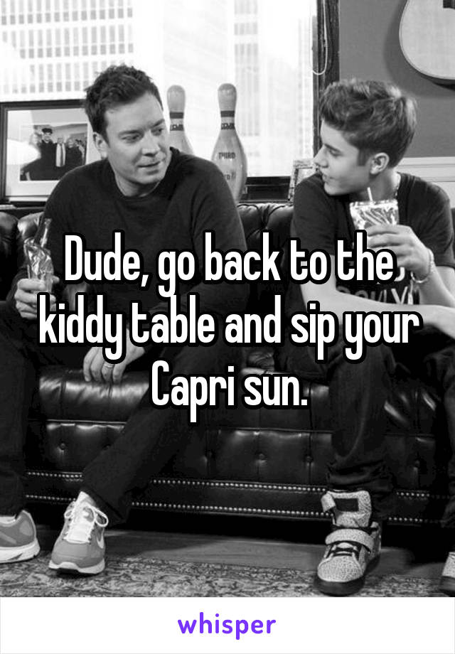 Dude, go back to the kiddy table and sip your Capri sun.