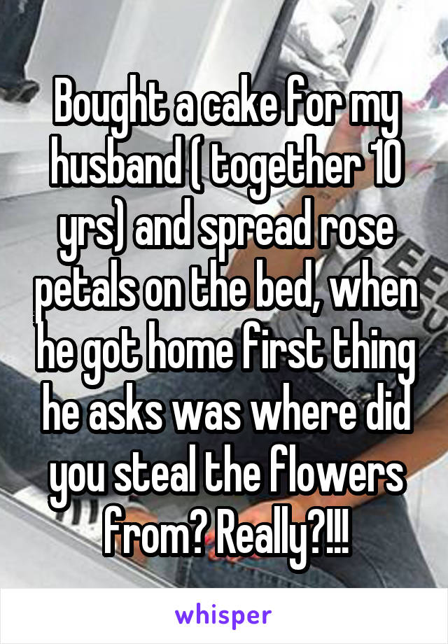 Bought a cake for my husband ( together 10 yrs) and spread rose petals on the bed, when he got home first thing he asks was where did you steal the flowers from? Really?!!!