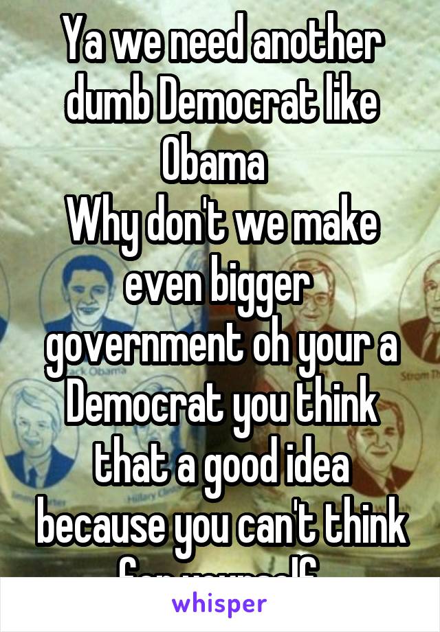 Ya we need another dumb Democrat like Obama  
Why don't we make even bigger  government oh your a Democrat you think that a good idea because you can't think for yourself 