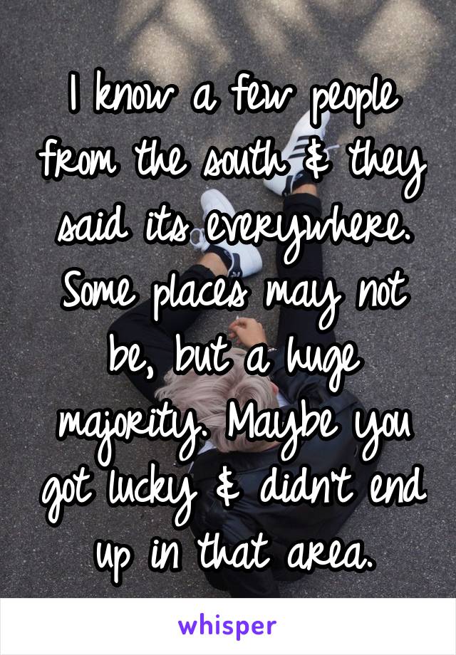 I know a few people from the south & they said its everywhere. Some places may not be, but a huge majority. Maybe you got lucky & didn't end up in that area.