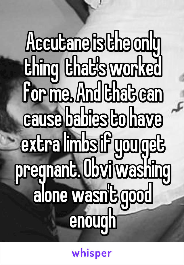 Accutane is the only thing  that's worked for me. And that can cause babies to have extra limbs if you get pregnant. Obvi washing alone wasn't good enough