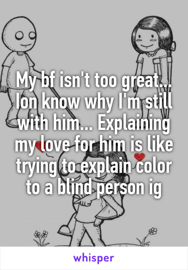 My bf isn't too great... Ion know why I'm still with him... Explaining my love for him is like trying to explain color to a blind person ig