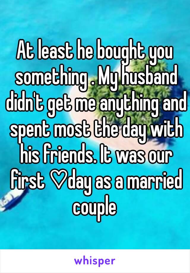 At least he bought you something . My husband didn't get me anything and spent most the day with his friends. It was our first ♡day as a married couple 