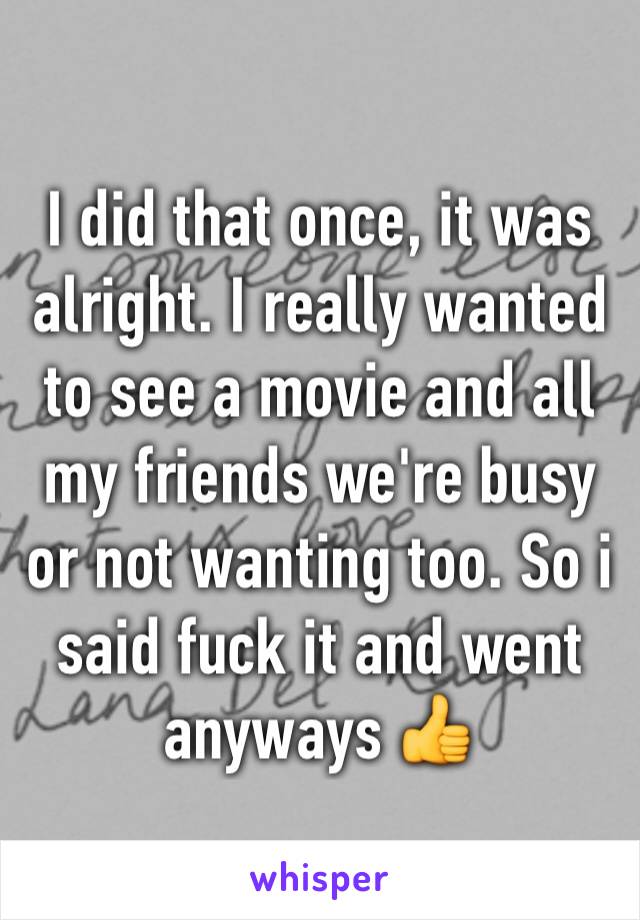 I did that once, it was alright. I really wanted to see a movie and all my friends we're busy or not wanting too. So i said fuck it and went anyways 👍