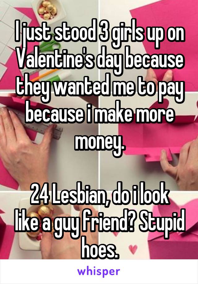 I just stood 3 girls up on Valentine's day because they wanted me to pay because i make more money.

24 Lesbian, do i look like a guy friend? Stupid hoes.