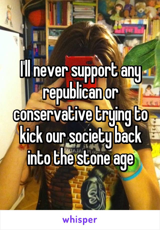 I'll never support any republican or conservative trying to kick our society back into the stone age