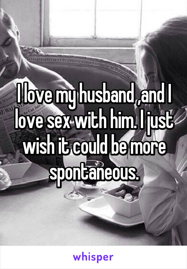 I love my husband ,and I love sex with him. I just wish it could be more
spontaneous.