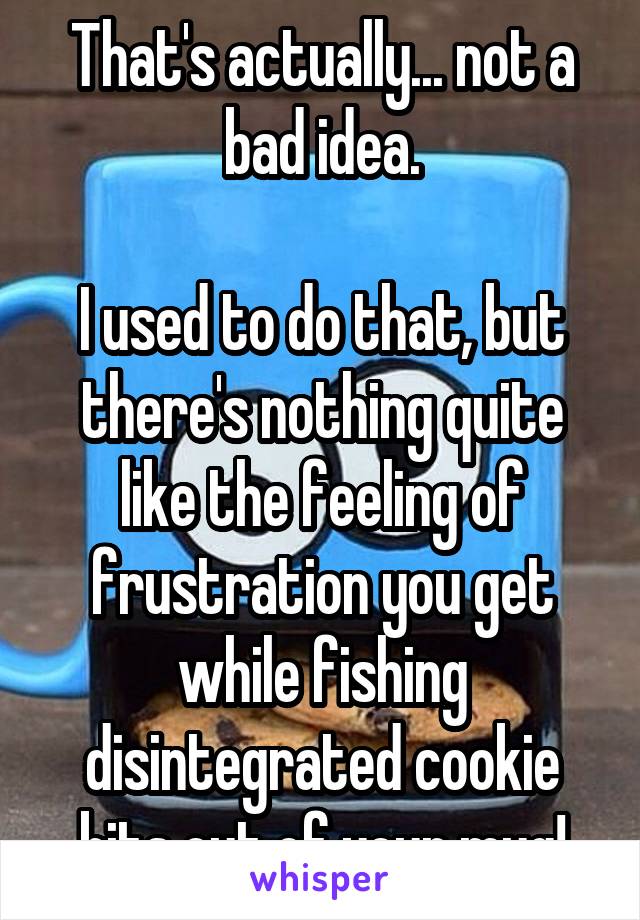 That's actually... not a bad idea.

I used to do that, but there's nothing quite like the feeling of frustration you get while fishing disintegrated cookie bits out of your mug!