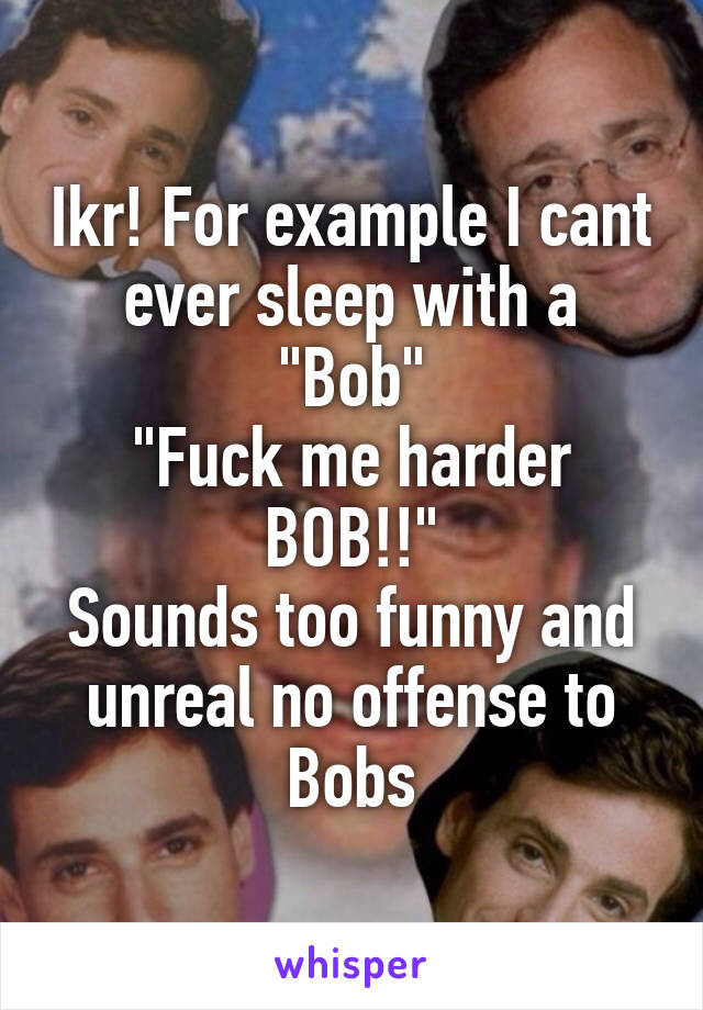 Ikr! For example I cant ever sleep with a "Bob"
"Fuck me harder BOB!!"
Sounds too funny and unreal no offense to Bobs