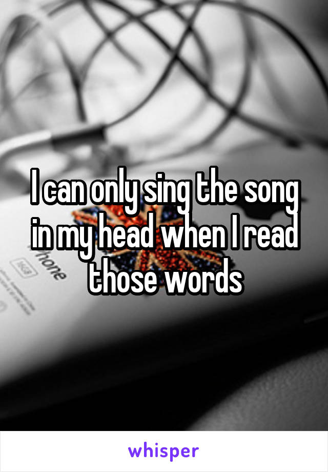 I can only sing the song in my head when I read those words