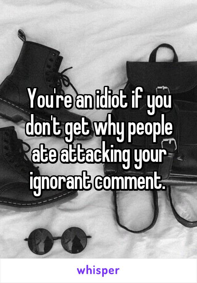 You're an idiot if you don't get why people ate attacking your ignorant comment. 