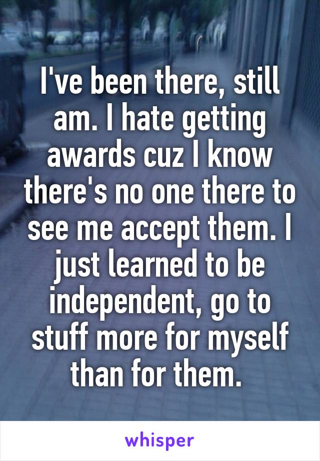 I've been there, still am. I hate getting awards cuz I know there's no one there to see me accept them. I just learned to be independent, go to stuff more for myself than for them. 