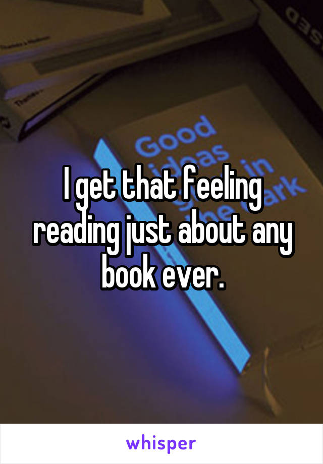 I get that feeling reading just about any book ever.