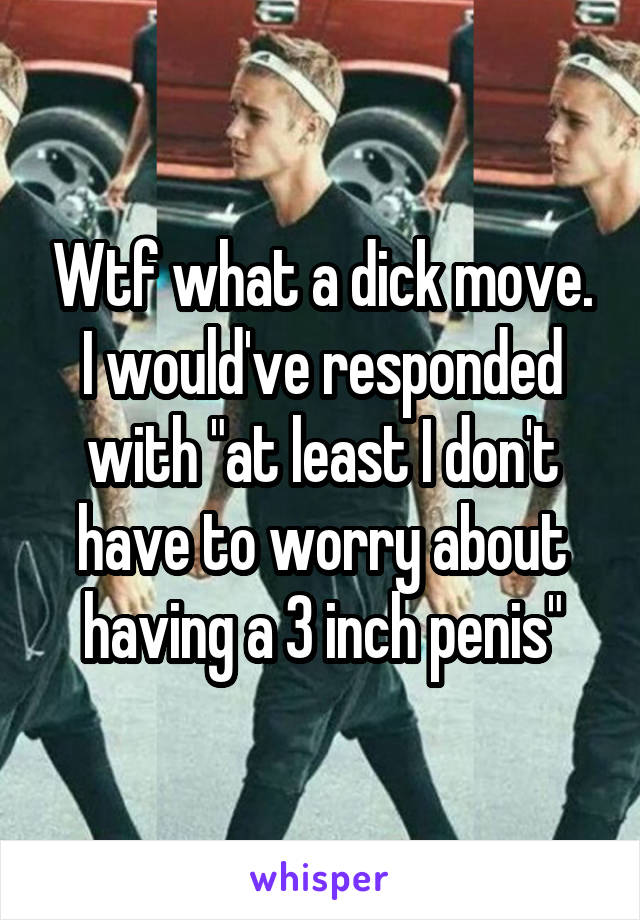 Wtf what a dick move. I would've responded with "at least I don't have to worry about having a 3 inch penis"