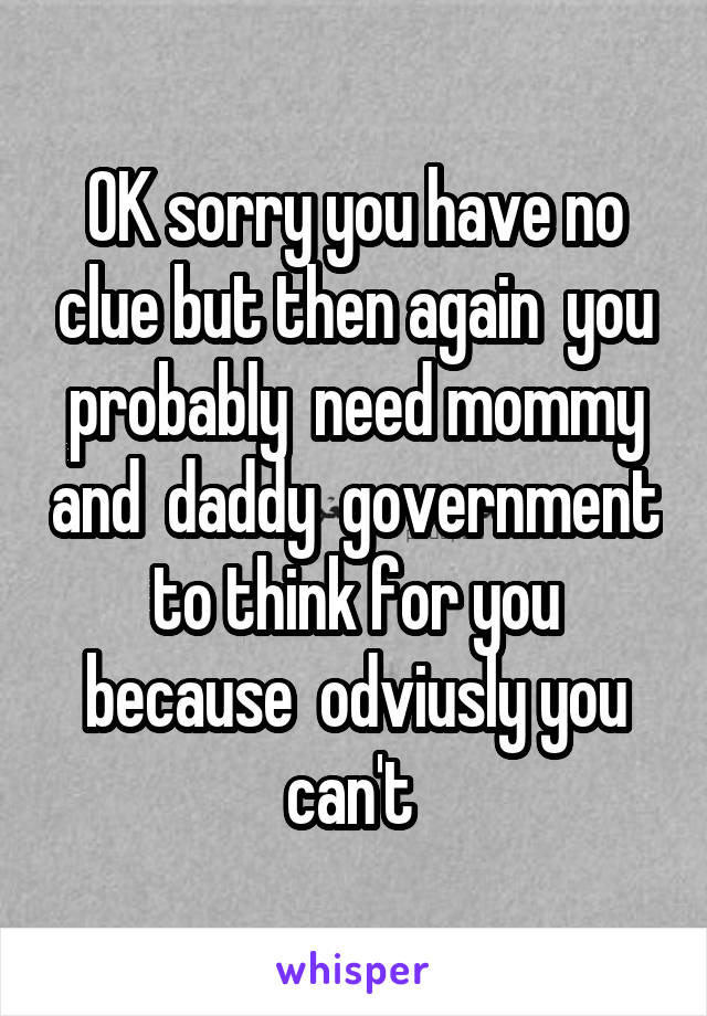 OK sorry you have no clue but then again  you probably  need mommy and  daddy  government to think for you because  odviusly you can't 