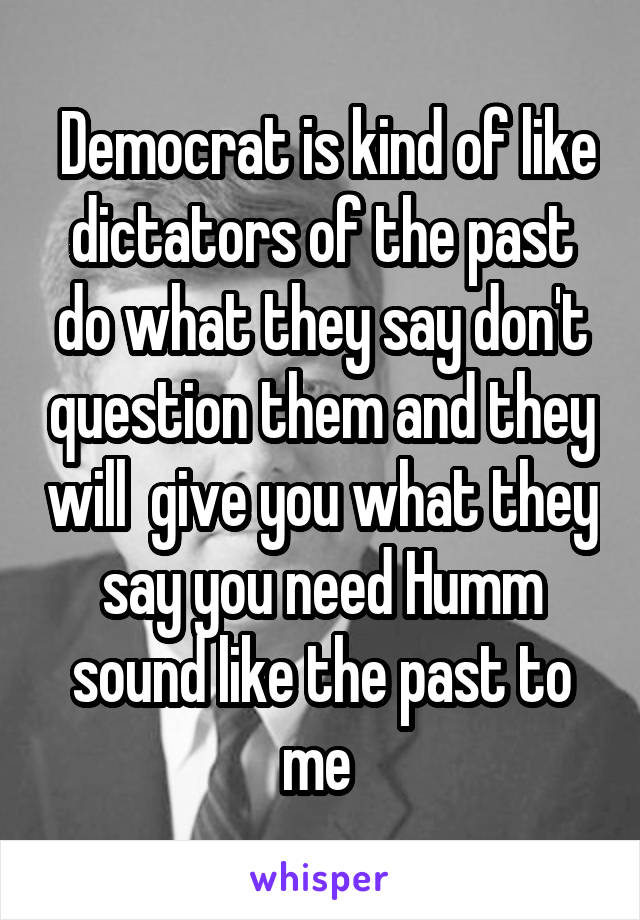  Democrat is kind of like dictators of the past do what they say don't question them and they will  give you what they say you need Humm sound like the past to me 