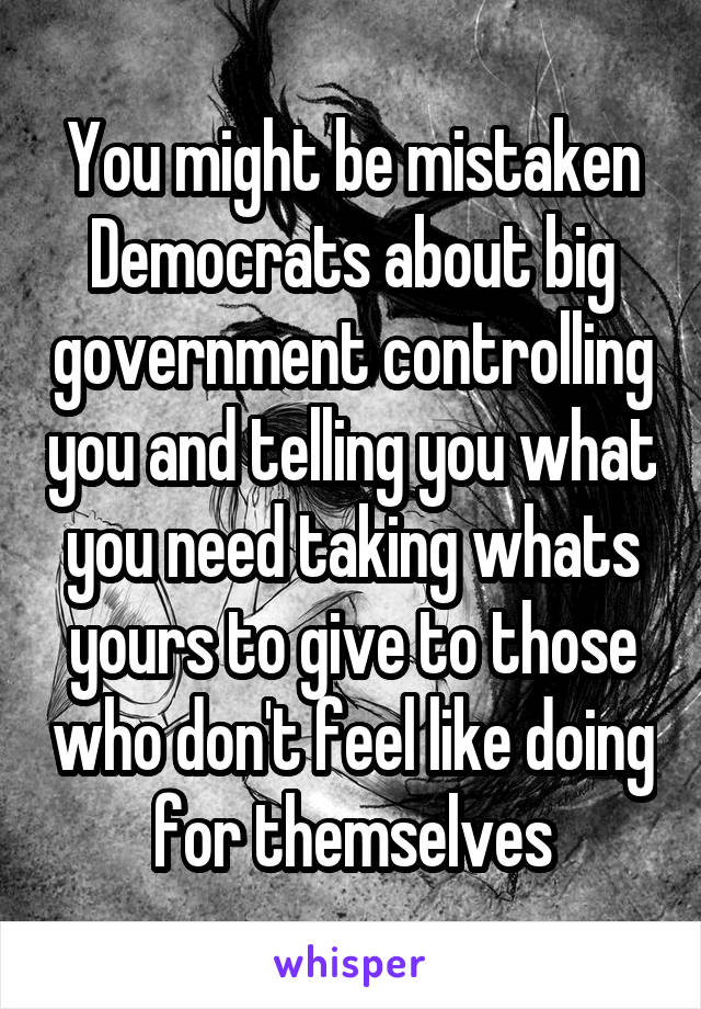 You might be mistaken Democrats about big government controlling you and telling you what you need taking whats yours to give to those who don't feel like doing for themselves