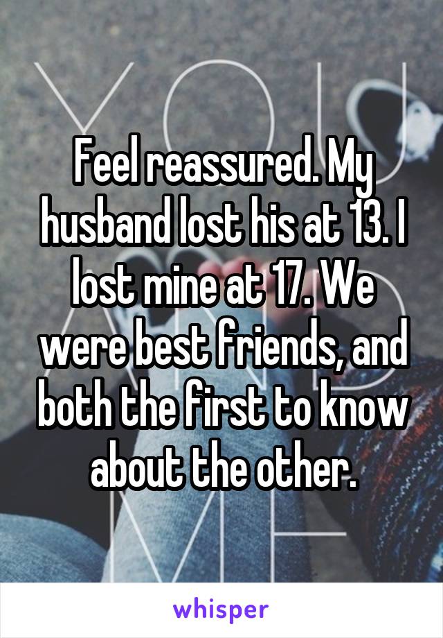Feel reassured. My husband lost his at 13. I lost mine at 17. We were best friends, and both the first to know about the other.